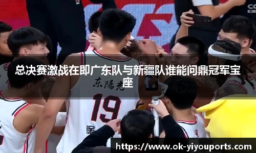总决赛激战在即广东队与新疆队谁能问鼎冠军宝座
