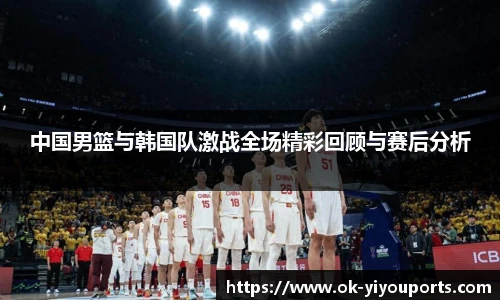 中国男篮与韩国队激战全场精彩回顾与赛后分析